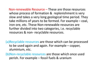 Non-renewable Resource – These are those resources
whose process of formation & replenishment is very
slow and takes a very long geological time period. They
take millions of years to be formed. For example – coal,
iron ore, etc. These Non-renewable resources are
further divided into two categories, i.e. recyclable
resources & non- recyclable resources.
(a)Recyclable resources are those which can be processed
to be used again and again. For example – copper,
aluminium, etc.
(b)Non-recyclable resources are those which once used
perish. For example – fossil fuels & uranium
 