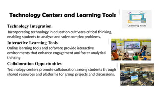 Technology Centers and Learning Tools
Technology Integration:
Incorporating technology in education cultivates critical thinking,
enabling students to analyze and solve complex problems.
Interactive Learning Tools:
Online learning tools and software provide interactive
environments that enhance engagement and foster analytical
thinking.
Collaboration Opportunities:
Technology centers promote collaboration among students through
shared resources and platforms for group projects and discussions.
 