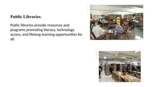 Public Libraries:
Public libraries provide resources and
programs promoting literacy, technology
access, and lifelong learning opportunities for
all.
 