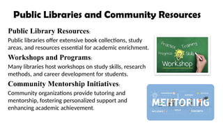 Public Libraries and Community Resources
Public Library Resources:
Public libraries offer extensive book collections, study
areas, and resources essential for academic enrichment.
Workshops and Programs:
Many libraries host workshops on study skills, research
methods, and career development for students.
Community Mentorship Initiatives:
Community organizations provide tutoring and
mentorship, fostering personalized support and
enhancing academic achievement.
 
