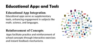 Educational Apps and Tools
Educational App Integration:
Educational apps serve as supplementary
tools, enhancing engagement in subjects like
math, science, and languages.
Reinforcement of Concepts:
Apps facilitate practice and reinforcement of
school concepts through interactive exercises
and instant feedback mechanisms.
 