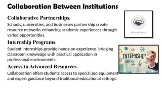 Collaboration Between Institutions
Collaborative Partnerships:
Schools, universities, and businesses partnership create
resource networks enhancing academic experiences through
varied opportunities.
Internship Programs:
Student internships provide hands-on experience, bridging
classroom knowledge with practical application in
professional environments.
Access to Advanced Resources:
Collaboration offers students access to specialized equipment
and expert guidance beyond traditional educational settings.
 