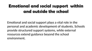 Emotional and social support within
and outside the school
Emotional and social support plays a vital role in the
personal and academic development of students. Schools
provide structured support systems, while external
resources extend guidance beyond the school
environment.
 