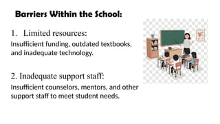 1. Limited resources:
Insufficient funding, outdated textbooks,
and inadequate technology.
2. Inadequate support staff:
Insufficient counselors, mentors, and other
support staff to meet student needs.
Barriers Within the School:
 