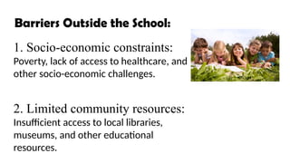 Barriers Outside the School:
1. Socio-economic constraints:
Poverty, lack of access to healthcare, and
other socio-economic challenges.
2. Limited community resources:
Insufficient access to local libraries,
museums, and other educational
resources.
 