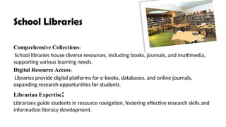 School Libraries
Comprehensive Collections:
School libraries house diverse resources, including books, journals, and multimedia,
supporting various learning needs.
Digital Resource Access:
Libraries provide digital platforms for e-books, databases, and online journals,
expanding research opportunities for students.
Librarian Expertise:
Librarians guide students in resource navigation, fostering effective research skills and
information literacy development.
 