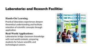 Laboratories and Research Facilities
Hands-On Learning:
Practical laboratory experiences deepen
theoretical understanding and facilitate
retention of scientific concepts through
application.
Real-World Applications:
Laboratories bridge classroom knowledge
with real-world contexts, preparing
students for future scientific and
technological careers.
 