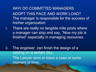 WHY DO COMMITTED MANAGERS
ADOPT THIS PACE AND WORK LOAD?
The manager is responsible for the success of
his/her organization.
i. There are really no tangible mile posts where
a manager can stop and say, “Now my job is
finished” especially in managing resources.
ii. The engineer can finish the design of a
casting on a certain day;
The Lawyer wins or loses a case at some
moment of time;
 