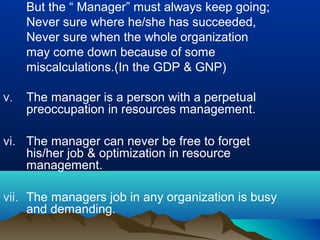 But the “ Manager” must always keep going;
Never sure where he/she has succeeded,
Never sure when the whole organization
may come down because of some
miscalculations.(In the GDP & GNP)
v. The manager is a person with a perpetual
preoccupation in resources management.
vi. The manager can never be free to forget
his/her job & optimization in resource
management.
vii. The managers job in any organization is busy
and demanding.
 