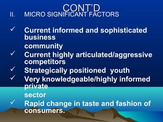 CONT’DCONT’D
II. MICRO SIGNIFICANT FACTORS
 Current informed and sophisticated
business
community
 Current highly articulated/aggressive
competitors
 Strategically positioned youth
 Very knowledgeable/highly informed
private
sector
 Rapid change in taste and fashion of
consumers.
 