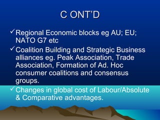 C ONT’DC ONT’D
Regional Economic blocks eg AU; EU;
NATO G7 etc
Coalition Building and Strategic Business
alliances eg. Peak Association, Trade
Association, Formation of Ad. Hoc
consumer coalitions and consensus
groups.
Changes in global cost of Labour/Absolute
& Comparative advantages.
 