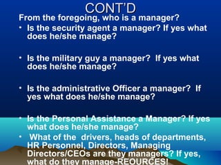 CONT’DCONT’D
From the foregoing, who is a manager?
• Is the security agent a manager? If yes what
does he/she manage?
• Is the military guy a manager? If yes what
does he/she manage?
• Is the administrative Officer a manager? If
yes what does he/she manage?
• Is the Personal Assistance a Manager? If yes
what does he/she manage?
• What of the drivers, heads of departments,
HR Personnel, Directors, Managing
Directors/CEOs are they managers? If yes,
what do they manage-REOURCES!
 