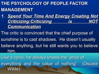 THE PSYCHOLOGY OF PEOPLE FACTORTHE PSYCHOLOGY OF PEOPLE FACTOR
MANAGEMENTMANAGEMENT
1.1. Spend Your Time And Energy Creating NotSpend Your Time And Energy Creating Not
CriticizingCriticizing:Criticizing is NOT:Criticizing is NOT
CommunicationCommunication
The critic is convinced that the chief purpose ofThe critic is convinced that the chief purpose of
sunshine is to cast shadows. He doesn’t usuallysunshine is to cast shadows. He doesn’t usually
believe anything, but he still wants you to believebelieve anything, but he still wants you to believe
him.him.
Like a cynic, he always knows the “price ofLike a cynic, he always knows the “price of
everything and the value of nothing” (Oscareeverything and the value of nothing” (Oscare
Wilde).Wilde).
 