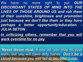 We have no more right to putWe have no more right to put OUROUR
DISCORDANT STATES OF MIND INTO THEDISCORDANT STATES OF MIND INTO THE
LIVES OF THOSE AROUND US and rob themLIVES OF THOSE AROUND US and rob them
of their sunshine, brightness and promotionof their sunshine, brightness and promotion
just because we don’t like them or they havejust because we don’t like them or they have
perhaps a better opportunity/education. -perhaps a better opportunity/education. -
JULIA SETONJULIA SETON
In criticizing others, remember that you willIn criticizing others, remember that you will
work overtime for no paywork overtime for no pay..
““Never throw mud.Never throw mud. If you do, you may hit yourIf you do, you may hit your
mark, but you will have dirty hands.mark, but you will have dirty hands. Don’t be aDon’t be a
cloud because you willcloud because you will fail to become a starfail to become a star..
 