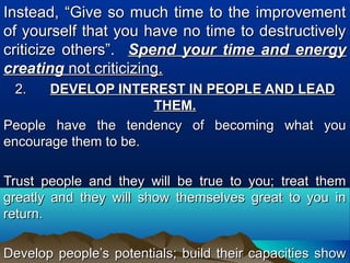 Instead, “Give so much time to the improvementInstead, “Give so much time to the improvement
of yourself that you have no time to destructivelyof yourself that you have no time to destructively
criticize others”.criticize others”. Spend your time and energySpend your time and energy
creatingcreating not criticizing.not criticizing.
2.2. DEVELOP INTEREST IN PEOPLE AND LEADDEVELOP INTEREST IN PEOPLE AND LEAD
THEM.THEM.
People have the tendency of becoming what youPeople have the tendency of becoming what you
encourage them to be.encourage them to be.
Trust people and they will be true to you; treat themTrust people and they will be true to you; treat them
greatly and they will show themselves great to you ingreatly and they will show themselves great to you in
return.return.
Develop people’s potentials; build their capacities showDevelop people’s potentials; build their capacities show
 