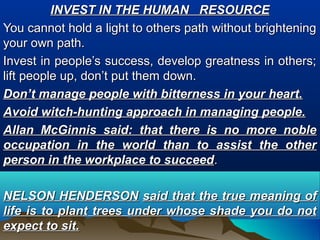 INVEST IN THE HUMAN RESOURCEINVEST IN THE HUMAN RESOURCE
You cannot hold a light to others path without brighteningYou cannot hold a light to others path without brightening
your own path.your own path.
Invest in people’s success, develop greatness in others;Invest in people’s success, develop greatness in others;
lift people up, don’t put them down.lift people up, don’t put them down.
Don’t manage people with bitterness in your heart.Don’t manage people with bitterness in your heart.
Avoid witch-hunting approach in managing people.Avoid witch-hunting approach in managing people.
Allan McGinnis said: that there is no more nobleAllan McGinnis said: that there is no more noble
occupation in the world than to assist the otheroccupation in the world than to assist the other
person in the workplace to succeedperson in the workplace to succeed..
NELSON HENDERSONNELSON HENDERSON said that the true meaning ofsaid that the true meaning of
life is to plant trees under whose shade you do notlife is to plant trees under whose shade you do not
expect to sit.expect to sit.
 