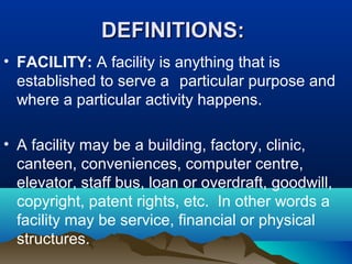 DEFINITIONS:DEFINITIONS:
• FACILITY: A facility is anything that is
established to serve a particular purpose and
where a particular activity happens.
• A facility may be a building, factory, clinic,
canteen, conveniences, computer centre,
elevator, staff bus, loan or overdraft, goodwill,
copyright, patent rights, etc. In other words a
facility may be service, financial or physical
structures.
 