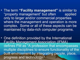 • The term “Facility management” is similar to
“property management” but often applied
only to larger and/or commercial properties
where the management and operation is more
complex. Some or all of these aspects can be
maintained by data-rich computer programs.
• One definition provided by the International
Facility Management Association (IFMA)
defines FM as “A profession that encompasses
multiple disciplines to ensure functionality of the
built environment by integrating people, place,
progress and technology.”
 