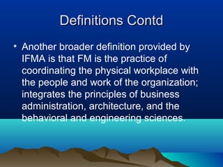 Definitions ContdDefinitions Contd
• Another broader definition provided by
IFMA is that FM is the practice of
coordinating the physical workplace with
the people and work of the organization;
integrates the principles of business
administration, architecture, and the
behavioral and engineering sciences.
 