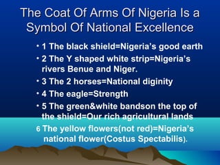 The Coat Of Arms Of Nigeria Is aThe Coat Of Arms Of Nigeria Is a
Symbol Of National ExcellenceSymbol Of National Excellence
• 1 The black shield=Nigeria’s good earth
• 2 The Y shaped white strip=Nigeria’s
rivers Benue and Niger.
• 3 The 2 horses=National diginity
• 4 The eagle=Strength
• 5 The green&white bandson the top of
the shield=Our rich agricultural lands
6 The yellow flowers(not red)=Nigeria’s
national flower(Costus Spectabilis).
 