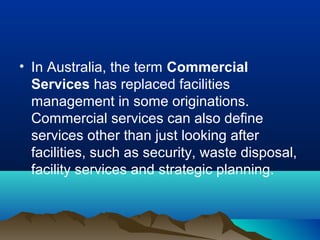 • In Australia, the term Commercial
Services has replaced facilities
management in some originations.
Commercial services can also define
services other than just looking after
facilities, such as security, waste disposal,
facility services and strategic planning.
 