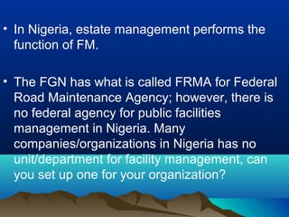 • In Nigeria, estate management performs the
function of FM.
• The FGN has what is called FRMA for Federal
Road Maintenance Agency; however, there is
no federal agency for public facilities
management in Nigeria. Many
companies/organizations in Nigeria has no
unit/department for facility management, can
you set up one for your organization?
 
