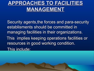 APPROACHES TOAPPROACHES TO FACILITIESFACILITIES
MANAGEMENTMANAGEMENT
Security agents,the forces and para-securitySecurity agents,the forces and para-security
establismentsestablisments should be committed inshould be committed in
managing facilities in their organizationmanaging facilities in their organizationss..
This implies keeping operationsThis implies keeping operations facilities orfacilities or
resources in good working condition.resources in good working condition.
This include:This include:
 