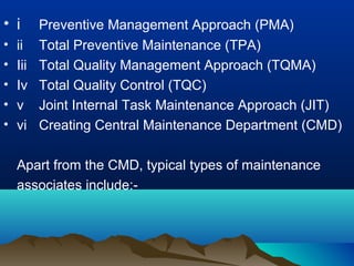 • i Preventive Management Approach (PMA)
• ii Total Preventive Maintenance (TPA)
• Iii Total Quality Management Approach (TQMA)
• Iv Total Quality Control (TQC)
• v Joint Internal Task Maintenance Approach (JIT)
• vi Creating Central Maintenance Department (CMD)
Apart from the CMD, typical types of maintenance
associates include:-
 
