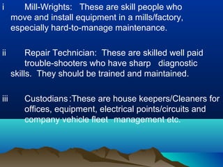 i Mill-Wrights: These are skill people who
move and install equipment in a mills/factory,
especially hard-to-manage maintenance.
ii Repair Technician: These are skilled well paid
trouble-shooters who have sharp diagnostic
skills. They should be trained and maintained.
iii Custodians:These are house keepers/Cleaners for
offices, equipment, electrical points/circuits and
company vehicle fleet management etc.
 