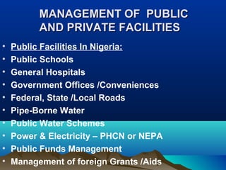 MANAGEMENT OF PUBLICMANAGEMENT OF PUBLIC
AND PRIVATE FACILITIESAND PRIVATE FACILITIES
• Public Facilities In Nigeria:
• Public Schools
• General Hospitals
• Government Offices /Conveniences
• Federal, State /Local Roads
• Pipe-Borne Water
• Public Water Schemes
• Power & Electricity – PHCN or NEPA
• Public Funds Management
• Management of foreign Grants /Aids
 