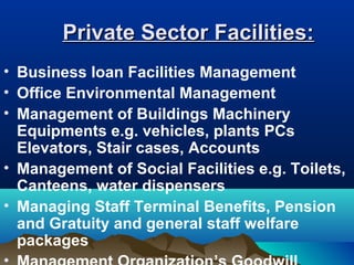 Private Sector Facilities:Private Sector Facilities:
• Business loan Facilities Management
• Office Environmental Management
• Management of Buildings Machinery
Equipments e.g. vehicles, plants PCs
Elevators, Stair cases, Accounts
• Management of Social Facilities e.g. Toilets,
Canteens, water dispensers
• Managing Staff Terminal Benefits, Pension
and Gratuity and general staff welfare
packages
 