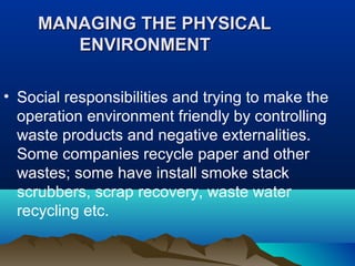 MANAGMANAGING THE PHYSICALING THE PHYSICAL
ENVIRONMENTENVIRONMENT
• Social responsibilities and trying to make the
operation environment friendly by controlling
waste products and negative externalities.
Some companies recycle paper and other
wastes; some have install smoke stack
scrubbers, scrap recovery, waste water
recycling etc.
 