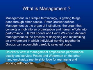 What is Management ?What is Management ?
Management, in a simple terminology, is getting things
done through other people. Peter Drucker defines
Management as the organ of institutions, the organ that
converts a mob into an organization and human efforts into
performance. Harold Koontz and Heinz Weichrich defined
management as the process of designing and maintaining
an environment in which individual working together in
Groups can accomplish carefully selected goals.
Drucker’s view in management emphasizes performance
quality and service; Peters and Waterman on the other
hand emphasize mentorship, love for managing and
working with people.
 