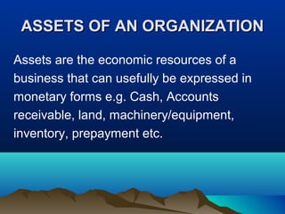 ASSETS OF AN ORGANIZATIONASSETS OF AN ORGANIZATION
Assets are the economic resources of a
business that can usefully be expressed in
monetary forms e.g. Cash, Accounts
receivable, land, machinery/equipment,
inventory, prepayment etc.
 