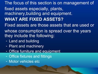 The focus of this section is on management of
fixed assets especially, plants,
machinery,building and equipment.
WHAT ARE FIXED ASSETS?
Fixed assets are those assets that are used or
whose consumption is spread over the years
they include the following:
- Land and building
- Plant and machinery
- Office furniture and equipment
- Office fixtures and fittings
- Motor vehicles etc
 