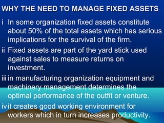 WHY THE NEED TO MANAGE FIXED ASSETSWHY THE NEED TO MANAGE FIXED ASSETS
i In some organization fixed assets constitute
about 50% of the total assets which has serious
implications for the survival of the firm.
ii Fixed assets are part of the yard stick used
against sales to measure returns on
investment.
iii in manufacturing organization equipment and
machinery management determines the
optimal performance of the outfit or venture.
ivit creates good working environment for
workers which in turn increases productivity.
 