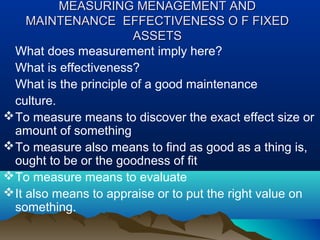 MEASURING MENAGEMENT ANDMEASURING MENAGEMENT AND
MAINTENANCEMAINTENANCE EFFECTIVENESS O F FIXEDEFFECTIVENESS O F FIXED
ASSETSASSETS
What does measurement imply here?
What is effectiveness?
What is the principle of a good maintenance
culture.
To measure means to discover the exact effect size or
amount of something
To measure also means to find as good as a thing is,
ought to be or the goodness of fit
To measure means to evaluate
It also means to appraise or to put the right value on
something.
 
