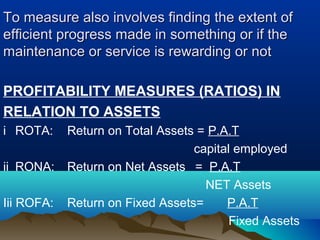 To measure also involves finding the extent ofTo measure also involves finding the extent of
efficient progress made in something or if theefficient progress made in something or if the
maintenance or service is rewarding or notmaintenance or service is rewarding or not
PROFITABILITY MEASURES (RATIOS) IN
RELATION TO ASSETS
i ROTA: Return on Total Assets = P.A.T
capital employed
ii RONA: Return on Net Assets = P.A.T
NET Assets
Iii ROFA: Return on Fixed Assets= P.A.T
Fixed Assets
 