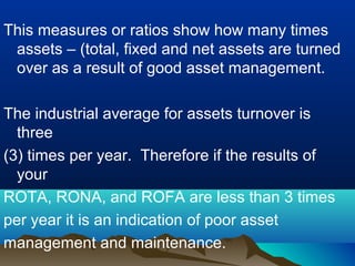 This measures or ratios show how many times
assets – (total, fixed and net assets are turned
over as a result of good asset management.
The industrial average for assets turnover is
three
(3) times per year. Therefore if the results of
your
ROTA, RONA, and ROFA are less than 3 times
per year it is an indication of poor asset
management and maintenance.
 