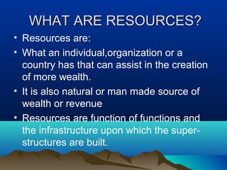 WHAT ARE RESOURCES?WHAT ARE RESOURCES?
• Resources are:
• What an individual,organization or a
country has that can assist in the creation
of more wealth.
• It is also natural or man made source of
wealth or revenue
• Resources are function of functions and
the infrastructure upon which the super-
structures are built.
 