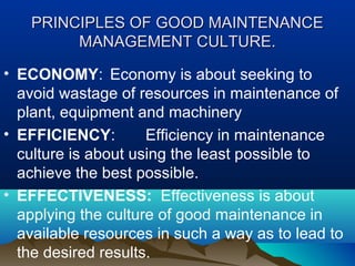 PRINCIPLES OF GOOD MAINTENANCEPRINCIPLES OF GOOD MAINTENANCE
MANAGEMENT CULTURE.MANAGEMENT CULTURE.
• ECONOMY: Economy is about seeking to
avoid wastage of resources in maintenance of
plant, equipment and machinery
• EFFICIENCY: Efficiency in maintenance
culture is about using the least possible to
achieve the best possible.
• EFFECTIVENESS: Effectiveness is about
applying the culture of good maintenance in
available resources in such a way as to lead to
the desired results.
 