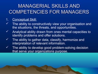 MANAGERIAL SKILLS ANDMANAGERIAL SKILLS AND
COMPETENCIES FOR MANAGERSCOMPETENCIES FOR MANAGERS
1. Conceptual Skill:
 The ability to constructively view your organisation and
the situations, the threats, and opportunities.
 Analytical ability drawn from ones mental capacities to
identify problems and offer solutions.
 The ability to gather data, classify, harmonize and
interpretation of relevant information.
 The ability to develop good problem-solving decision
that serve your organizations purpose.
 