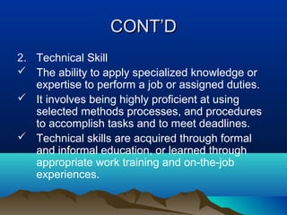 CONT’DCONT’D
2. Technical Skill
 The ability to apply specialized knowledge or
expertise to perform a job or assigned duties.
 It involves being highly proficient at using
selected methods processes, and procedures
to accomplish tasks and to meet deadlines.
 Technical skills are acquired through formal
and informal education, or learned through
appropriate work training and on-the-job
experiences.
 