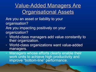 Value-Added Managers AreValue-Added Managers Are
Organisational AssetsOrganisational Assets
Are you an asset or liability to your
organisation?
Are you impacting positively on your
organization?
- World-class managers add value constantly to
their organization.
- World-class organizations want value-added
managers.
- Managers whose efforts clearly enable their
work units to achieve high productivity and
improve “bottom-line” performance.
 