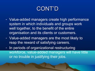 CONT’DCONT’D
- Value-added managers create high performance
system in which individuals and groups work
well together, to the benefit of the entire
organisation and its clients or customers.
- Value-added managers are the most likely to
reap the reward of satisfying careers.
- In periods of organizational restructuring
workforce, value-added managers will have little
or no trouble in justifying their jobs.
 