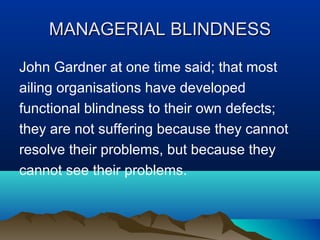 MANAGERIALMANAGERIAL BLINDNESSBLINDNESS
John Gardner at one time said; that most
ailing organisations have developed
functional blindness to their own defects;
they are not suffering because they cannot
resolve their problems, but because they
cannot see their problems.
 