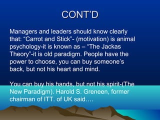 CONT’DCONT’D
Managers and leaders should know clearly
that: “Carrot and Stick”- (motivation) is animal
psychology-it is known as – “The Jackas
Theory”-it is old paradigm. People have the
power to choose, you can buy someone’s
back, but not his heart and mind.
You can buy his hands, but not his spirit-(The
New Paradigm). Harold S. Greneen, former
chairman of ITT. of UK said….
 