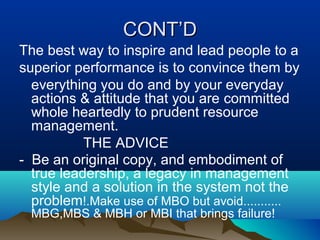 CONT’DCONT’D
The best way to inspire and lead people to a
superior performance is to convince them by
everything you do and by your everyday
actions & attitude that you are committed
whole heartedly to prudent resource
management.
THE ADVICE
- Be an original copy, and embodiment of
true leadership, a legacy in management
style and a solution in the system not the
problem!.Make use of MBO but avoid...........
MBG,MBS & MBH or MBI that brings failure!
 