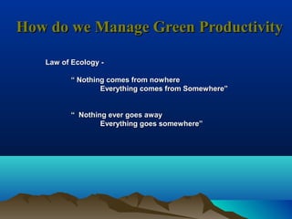 How do we Manage Green ProductivityHow do we Manage Green Productivity
Law of Ecology -Law of Ecology -
““ Nothing comes from nowhereNothing comes from nowhere
Everything comes from Somewhere”Everything comes from Somewhere”
““ Nothing ever goes awayNothing ever goes away
Everything goes somewhere”Everything goes somewhere”
 