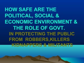 HOW SAFE ARE THE
POLITICAL, SOCIAL &
ECONOMIC ENVIRONMENT &
THE ROLE OF GOVT.
IN PROTECTING THE PUBLIC
FROM ROBBERS,KILLERS
KIDNAPPERS & MILITANTS
 